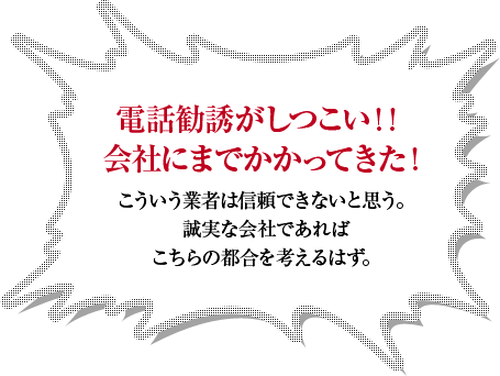 電話勧誘がしつこい！！会社にまでかかってきた！こういう業者は信頼できないと思う。誠実な会社であればこちらの都合を考えるはず。