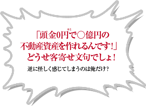 「頭金0円で○億円の不動産資産を作れるんです！」どうせ客寄せ文句でしょ！逆に怪しく感じてしまうのは俺だけ？