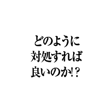 どのように対処すれば良いのか!？