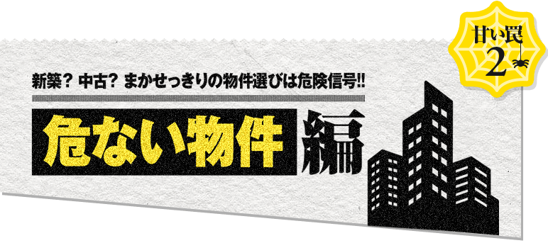 甘い罠2 新築？中古？まかせっきりの物件選びは危険信号！！ 物件編