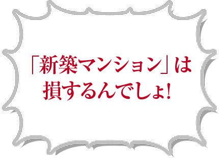 「新築マンション」は損するんでしょ！