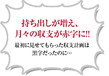 持ち出しが増え、月々の収支が赤字に!!最初に見せてもらった収支計画は黒字だったのに…