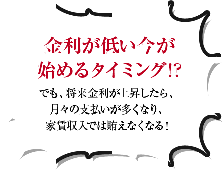 金利が低い今が始めるタイミング!?でも、将来金利が上昇したら、月々の支払いが多くなり、家賃収入では賄えなくなる!