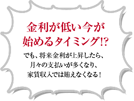 金利が低い今が始めるタイミング！？でも、将来金利が上昇したら、月々の支払いが多くなり、家賃収入では賄えなくなる！