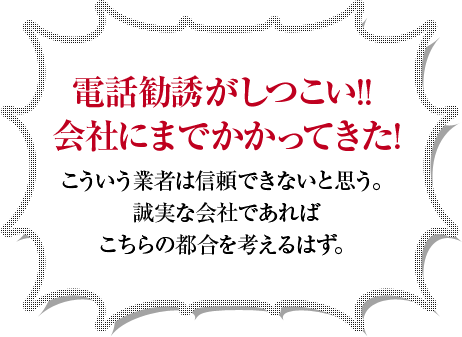 電話勧誘がしつこい!!会社にまでかかってきた!こういう業者は信頼できないと思う。誠実な会社であればこちらの都合を考えるはず。