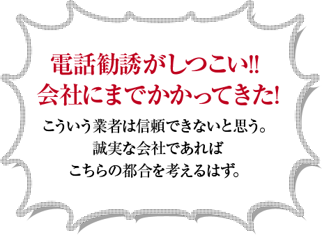 電話勧誘がしつこい！！会社にまでかかってきた！こういう業者は信頼できないと思う。誠実な会社であればこちらの都合を考えるはず。