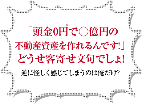 「頭金0円で○億円の不動産資産を作れるんです!」どうせ客寄せ文句でしょ!逆に怪しく感じてしまうのは俺だけ?