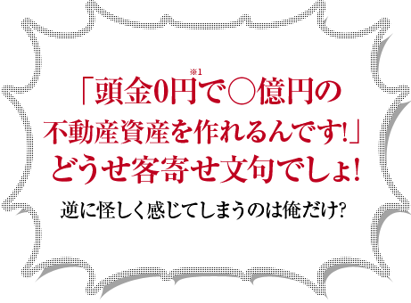 「頭金0円で○億円の不動産資産を作れるんです！」どうせ客寄せ文句でしょ！逆に怪しく感じてしまうのは俺だけ？