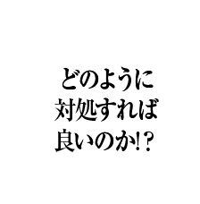 どのように対処すれば良いのか!？